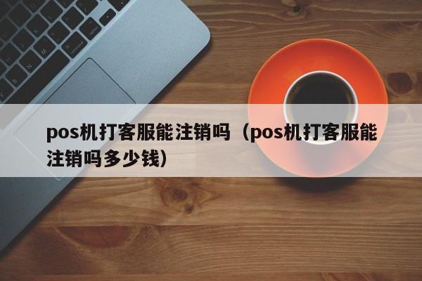 pos机打客服能注销吗（pos机打客服能注销吗多少钱）