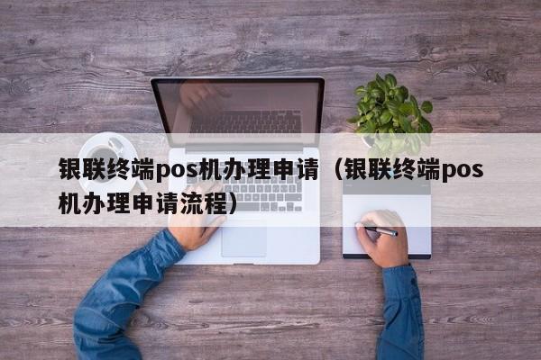 银联终端pos机办理申请（银联终端pos机办理申请流程）
