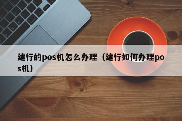建行的pos机怎么办理（建行如何办理pos机）