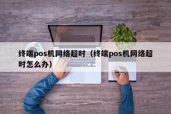 终端pos机网络超时（终端pos机网络超时怎么办）
