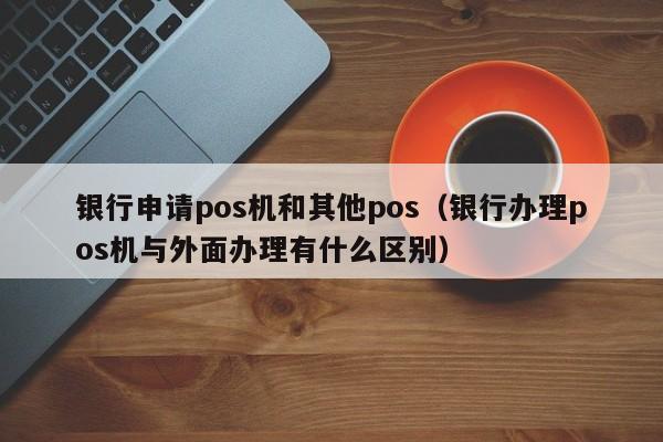 银行申请pos机和其他pos（银行办理pos机与外面办理有什么区别）