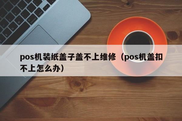 pos机装纸盖子盖不上维修（pos机盖扣不上怎么办）