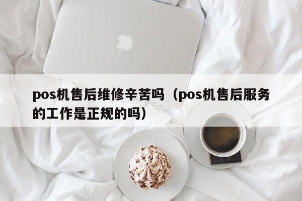 pos机售后维修辛苦吗（pos机售后服务的工作是正规的吗）