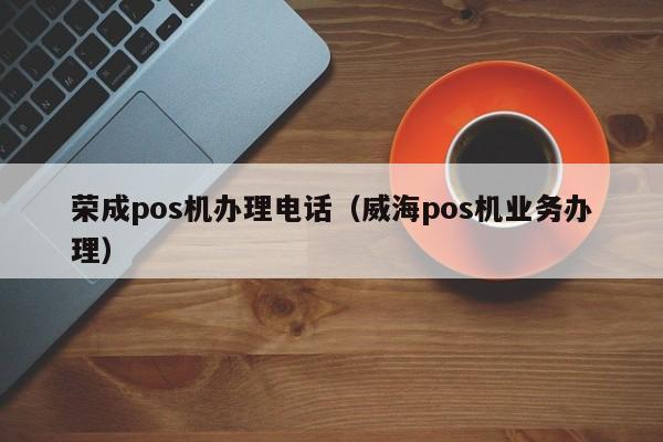 荣成pos机办理电话（威海pos机业务办理）