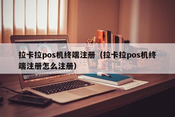 拉卡拉pos机终端注册（拉卡拉pos机终端注册怎么注册）