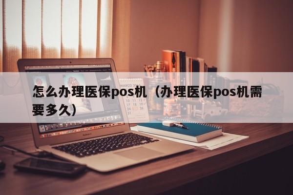 怎么办理医保pos机（办理医保pos机需要多久）
