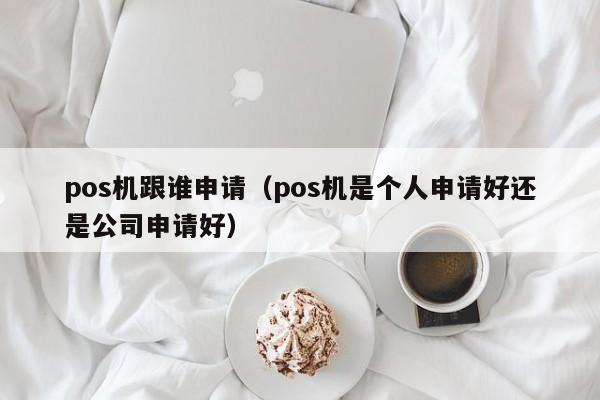 pos机跟谁申请（pos机是个人申请好还是公司申请好）