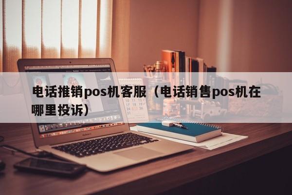 电话推销pos机客服（电话销售pos机在哪里投诉）