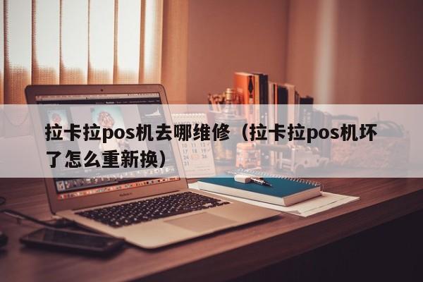 拉卡拉pos机去哪维修（拉卡拉pos机坏了怎么重新换）