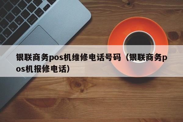 银联商务pos机维修电话号码（银联商务pos机报修电话）