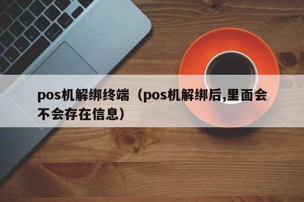 pos机解绑终端（pos机解绑后,里面会不会存在信息）