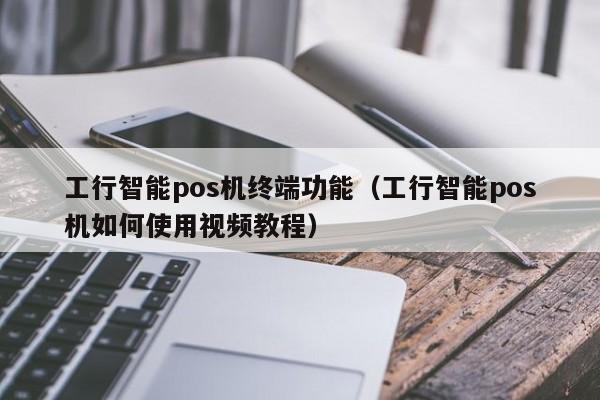 工行智能pos机终端功能（工行智能pos机如何使用视频教程）