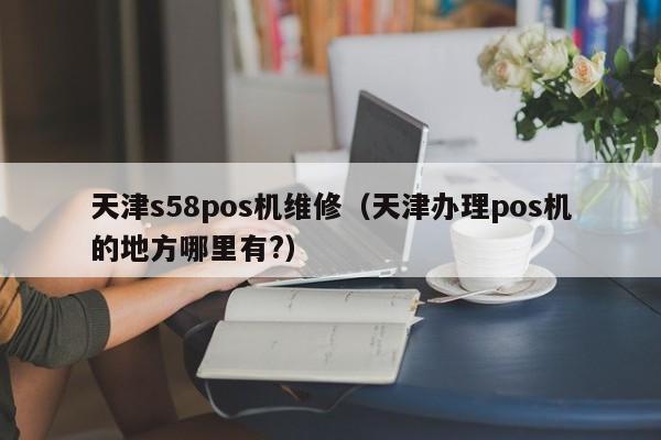 天津s58pos机维修（天津办理pos机的地方哪里有?）