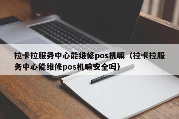 拉卡拉服务中心能维修pos机嘛（拉卡拉服务中心能维修pos机嘛安全吗）