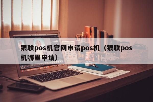 银联pos机官网申请pos机（银联pos机哪里申请）