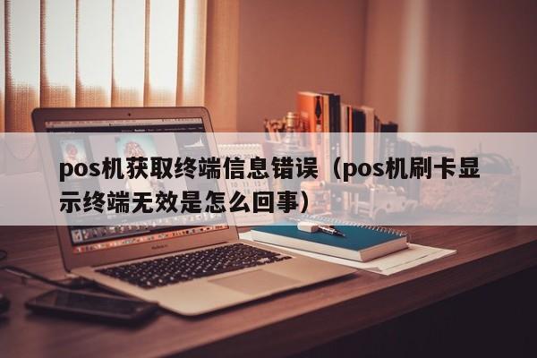 pos机获取终端信息错误（pos机刷卡显示终端无效是怎么回事）