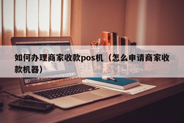 如何办理商家收款pos机（怎么申请商家收款机器）