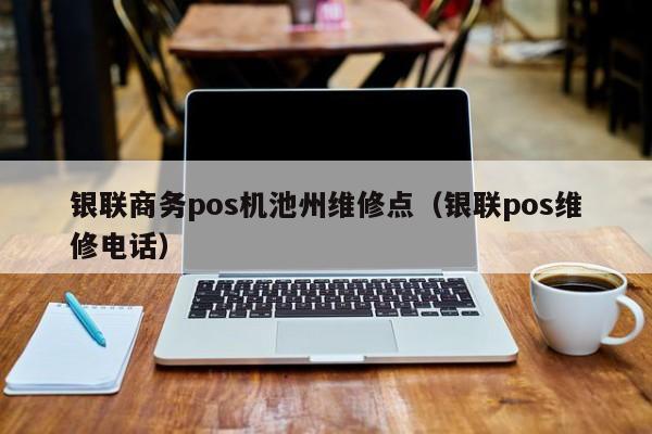 银联商务pos机池州维修点（银联pos维修电话）