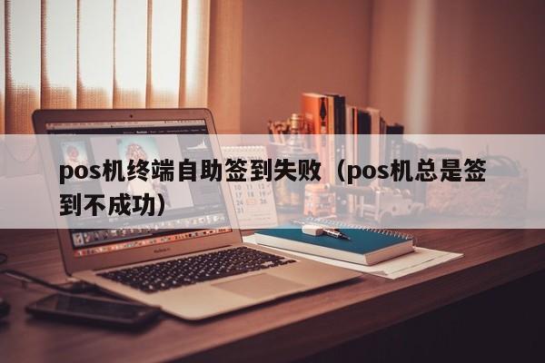 pos机终端自助签到失败（pos机总是签到不成功）
