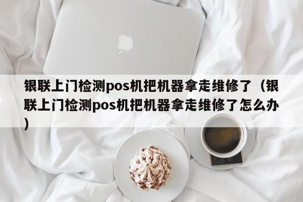 银联上门检测pos机把机器拿走维修了（银联上门检测pos机把机器拿走维修了怎么办）