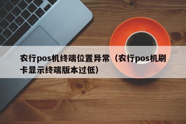 农行pos机终端位置异常（农行pos机刷卡显示终端版本过低）