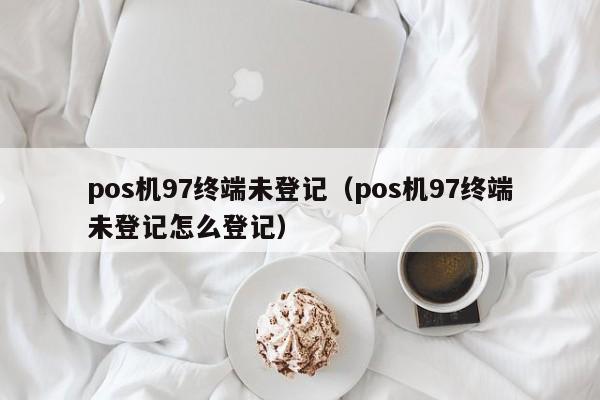 pos机97终端未登记（pos机97终端未登记怎么登记）