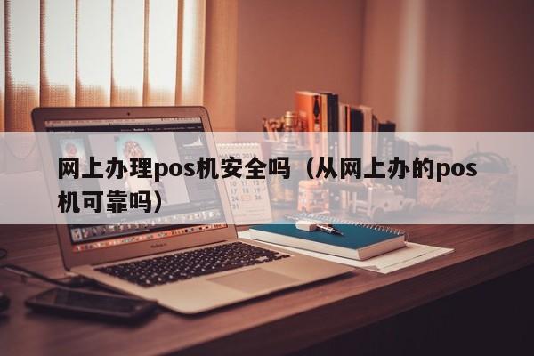 网上办理pos机安全吗（从网上办的pos机可靠吗）