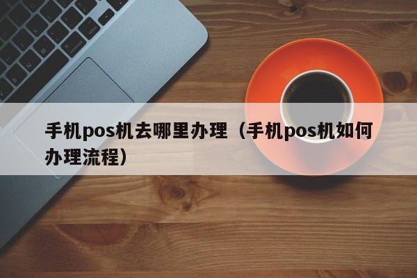 手机pos机去哪里办理（手机pos机如何办理流程）