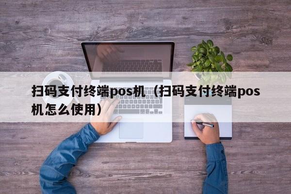 扫码支付终端pos机（扫码支付终端pos机怎么使用）