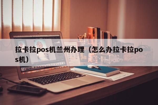 拉卡拉pos机兰州办理（怎么办拉卡拉pos机）