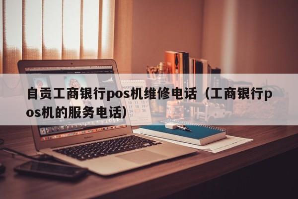 自贡工商银行pos机维修电话（工商银行pos机的服务电话）