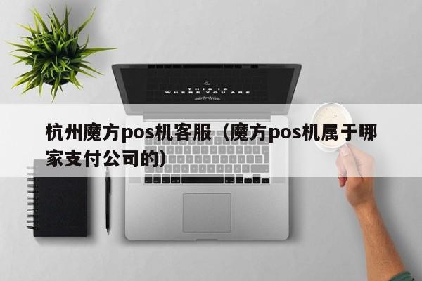 杭州魔方pos机客服（魔方pos机属于哪家支付公司的）