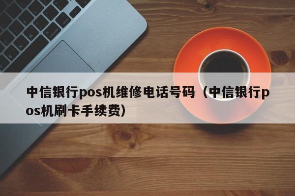 中信银行pos机维修电话号码（中信银行pos机刷卡手续费）