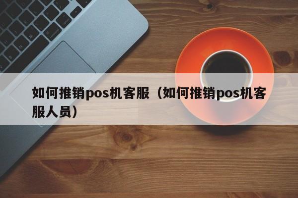 如何推销pos机客服（如何推销pos机客服人员）