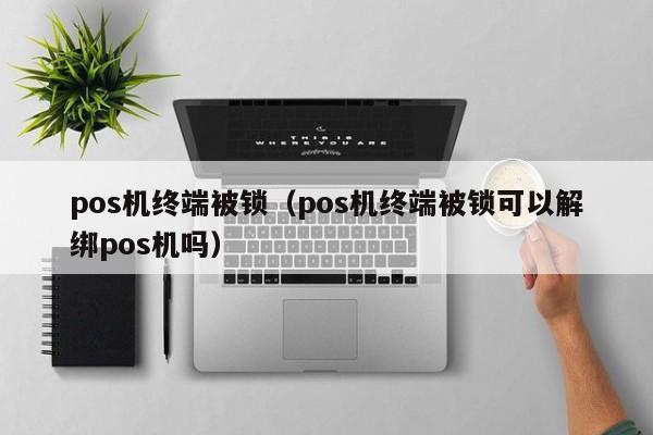 pos机终端被锁（pos机终端被锁可以解绑pos机吗）