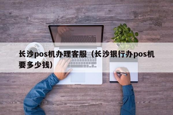长沙pos机办理客服（长沙银行办pos机要多少钱）