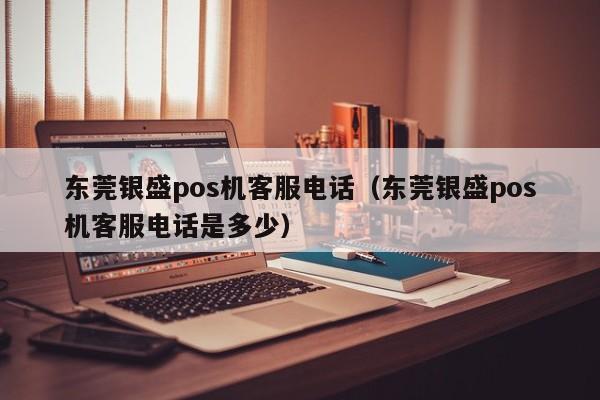 东莞银盛pos机客服电话（东莞银盛pos机客服电话是多少）