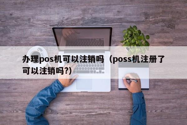 办理pos机可以注销吗（poss机注册了可以注销吗?）