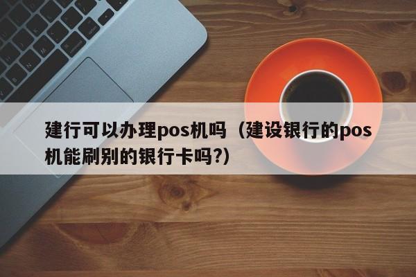 建行可以办理pos机吗（建设银行的pos机能刷别的银行卡吗?）