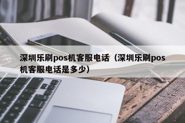 深圳乐刷pos机客服电话（深圳乐刷pos机客服电话是多少）