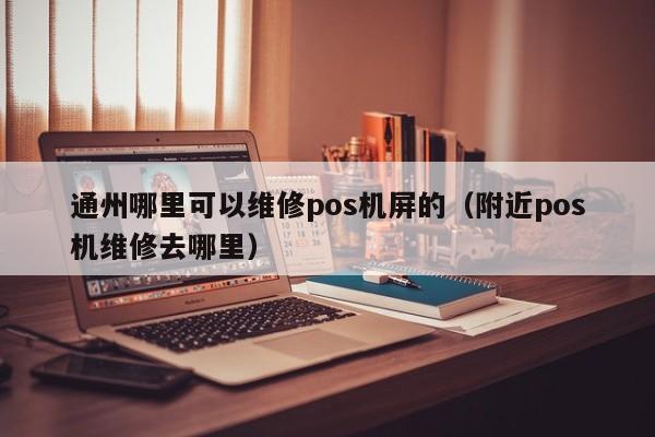 通州哪里可以维修pos机屏的（附近pos机维修去哪里）