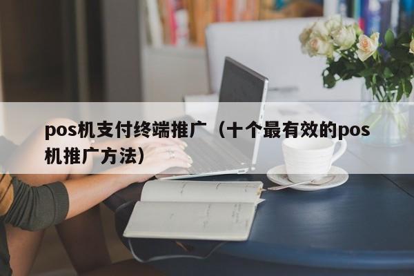 pos机支付终端推广（十个最有效的pos机推广方法）