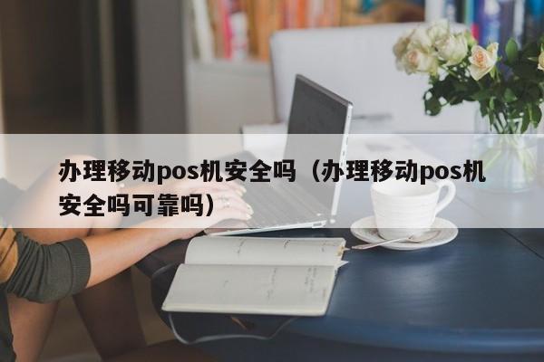 办理移动pos机安全吗（办理移动pos机安全吗可靠吗）