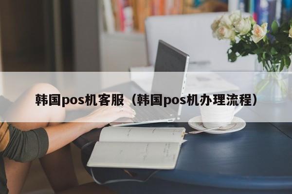韩国pos机客服（韩国pos机办理流程）