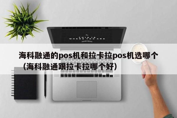 海科融通的pos机和拉卡拉pos机选哪个（海科融通跟拉卡拉哪个好）