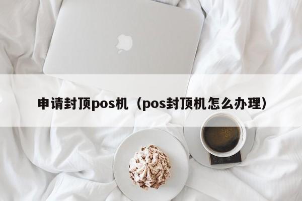 申请封顶pos机（pos封顶机怎么办理）
