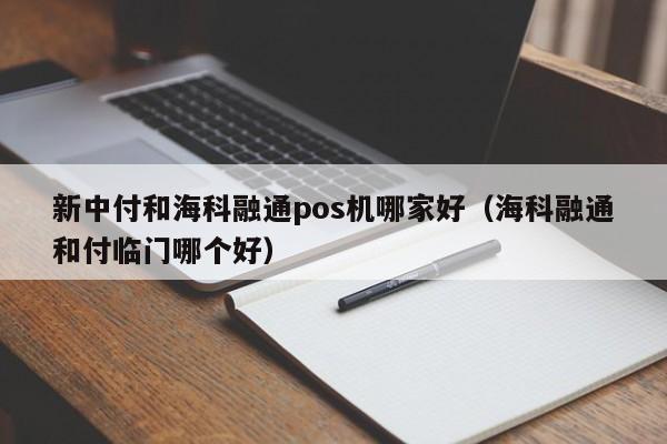 新中付和海科融通pos机哪家好（海科融通和付临门哪个好）