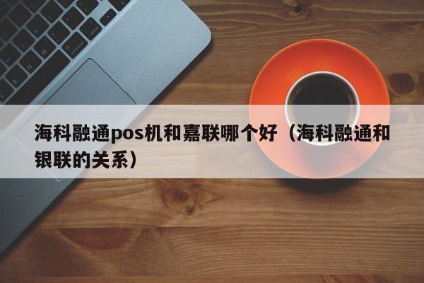 海科融通pos机和嘉联哪个好（海科融通和银联的关系）