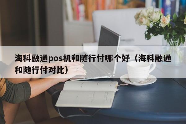 海科融通pos机和随行付哪个好（海科融通和随行付对比）