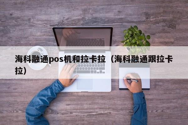 海科融通pos机和拉卡拉（海科融通跟拉卡拉）